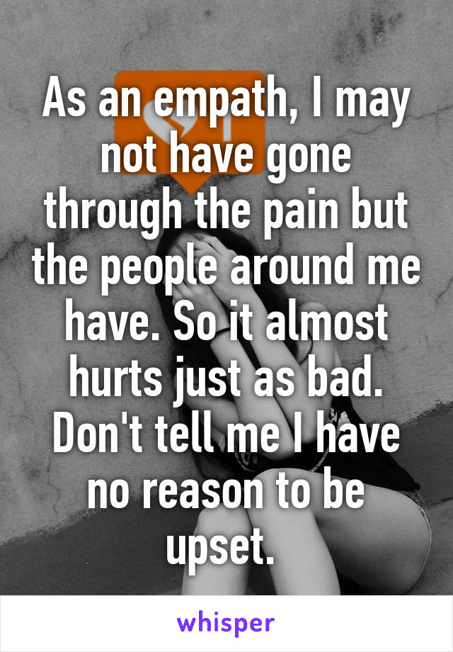 As an empath, I may not have gone through the pain but the people around me have. So it almost hurts just as bad. Don't tell me I have no reason to be upset. 