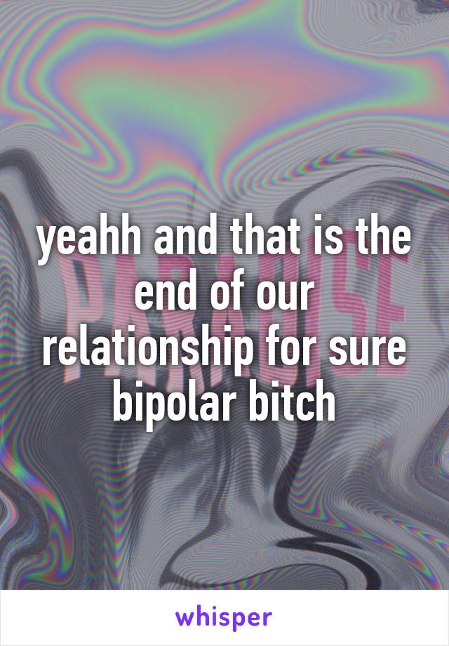yeahh and that is the end of our relationship for sure
bipolar bitch