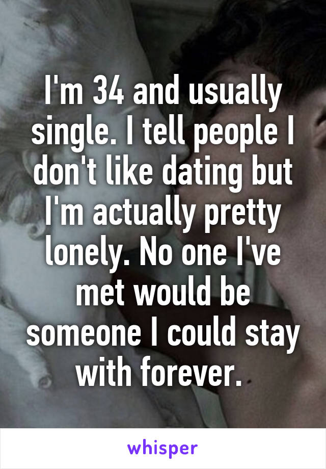 I'm 34 and usually single. I tell people I don't like dating but I'm actually pretty lonely. No one I've met would be someone I could stay with forever. 