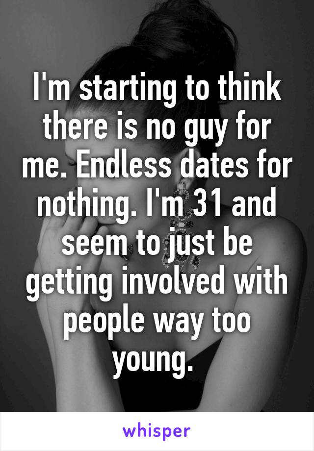 I'm starting to think there is no guy for me. Endless dates for nothing. I'm 31 and seem to just be getting involved with people way too young. 