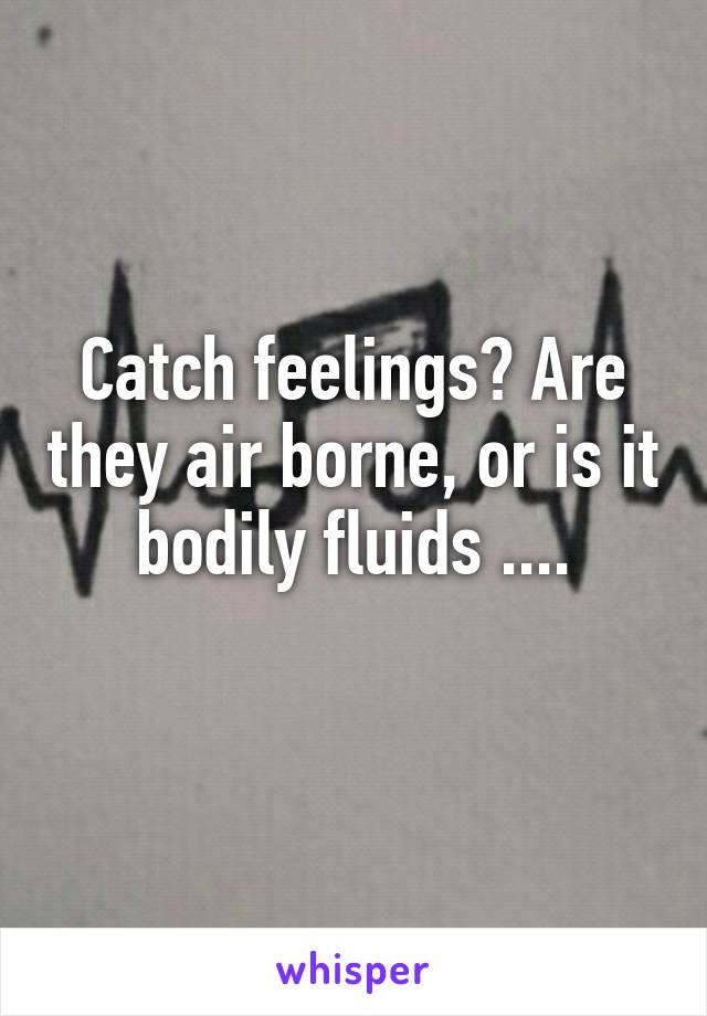 Catch feelings? Are they air borne, or is it bodily fluids ....
