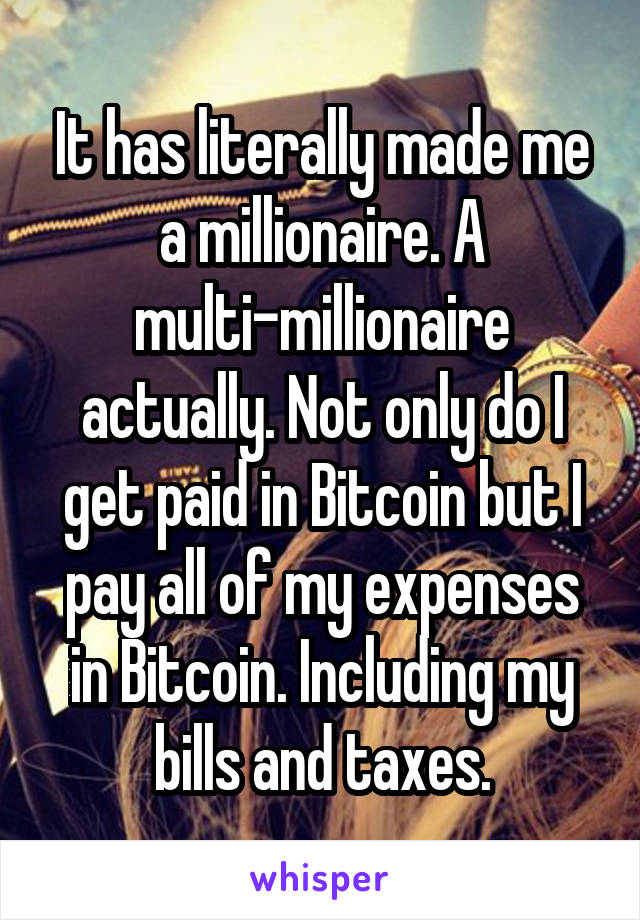 It has literally made me a millionaire. A multi-millionaire actually. Not only do I get paid in Bitcoin but I pay all of my expenses in Bitcoin. Including my bills and taxes.