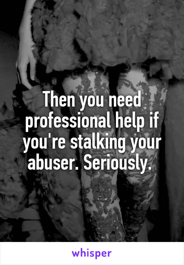 Then you need professional help if you're stalking your abuser. Seriously. 