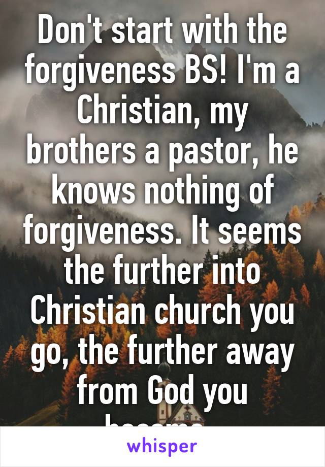 Don't start with the forgiveness BS! I'm a Christian, my brothers a pastor, he knows nothing of forgiveness. It seems the further into Christian church you go, the further away from God you become. 