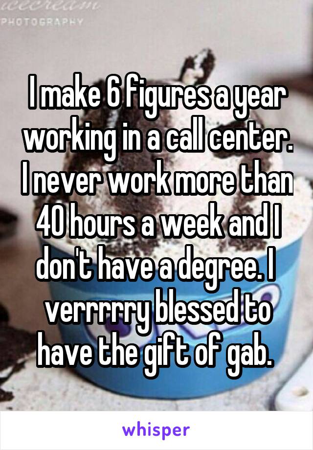 I make 6 figures a year working in a call center. I never work more than 40 hours a week and I don't have a degree. I  verrrrry blessed to have the gift of gab. 
