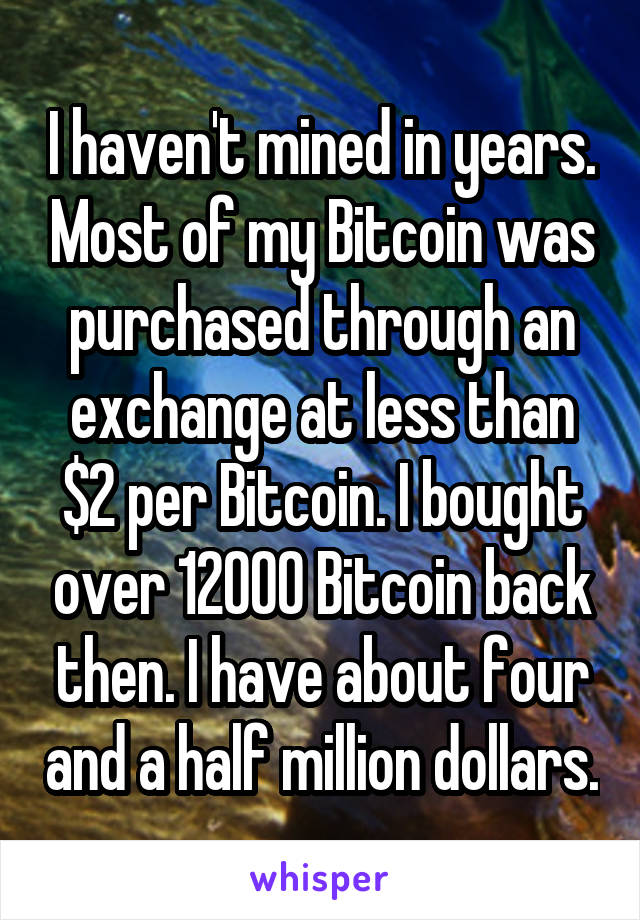 I haven't mined in years. Most of my Bitcoin was purchased through an exchange at less than $2 per Bitcoin. I bought over 12000 Bitcoin back then. I have about four and a half million dollars.