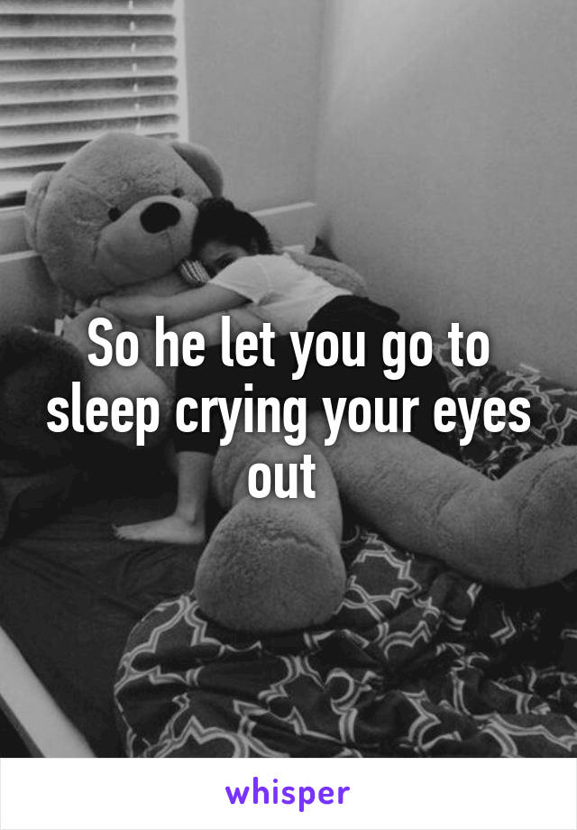 So he let you go to sleep crying your eyes out 