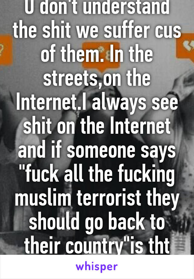 U don't understand the shit we suffer cus of them. In the streets,on the Internet.I always see shit on the Internet and if someone says "fuck all the fucking muslim terrorist they should go back to their country"is tht not racism.
