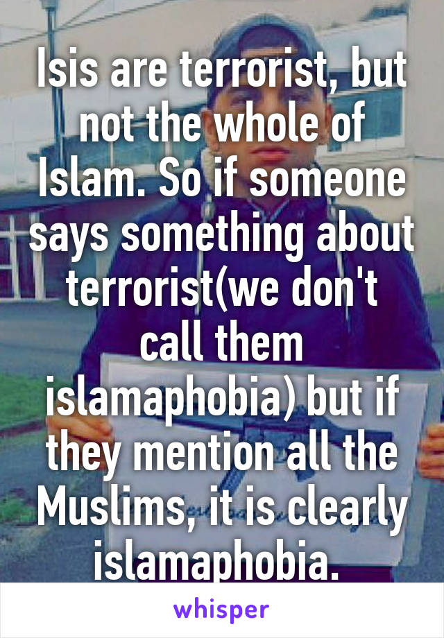 Isis are terrorist, but not the whole of Islam. So if someone says something about terrorist(we don't call them islamaphobia) but if they mention all the Muslims, it is clearly islamaphobia. 