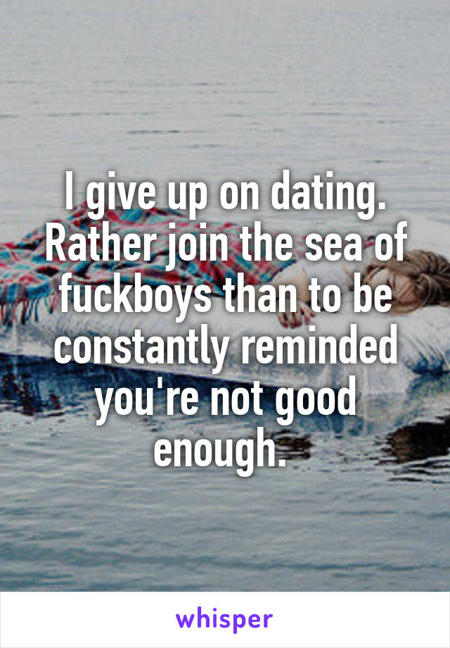 I give up on dating. Rather join the sea of fuckboys than to be constantly reminded you're not good enough. 