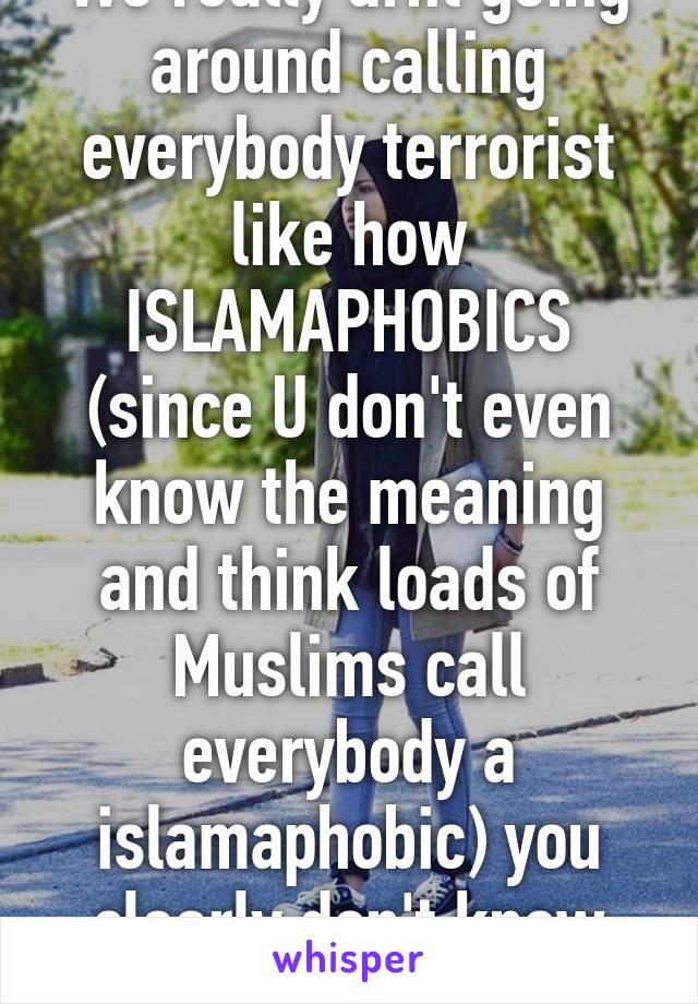We really arnt going around calling everybody terrorist like how ISLAMAPHOBICS (since U don't even know the meaning and think loads of Muslims call everybody a islamaphobic) you clearly don't know what it means.
