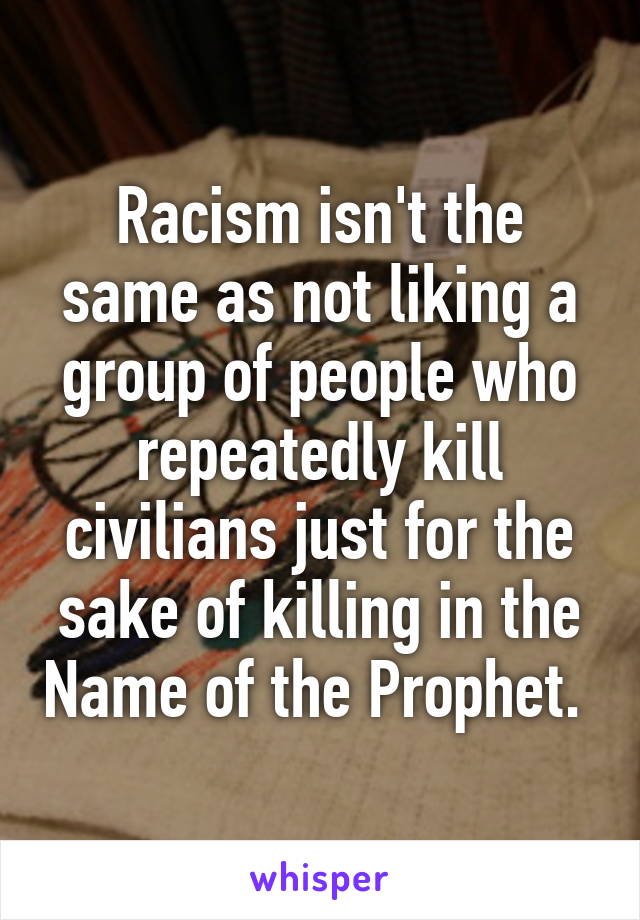 Racism isn't the same as not liking a group of people who repeatedly kill civilians just for the sake of killing in the Name of the Prophet. 
