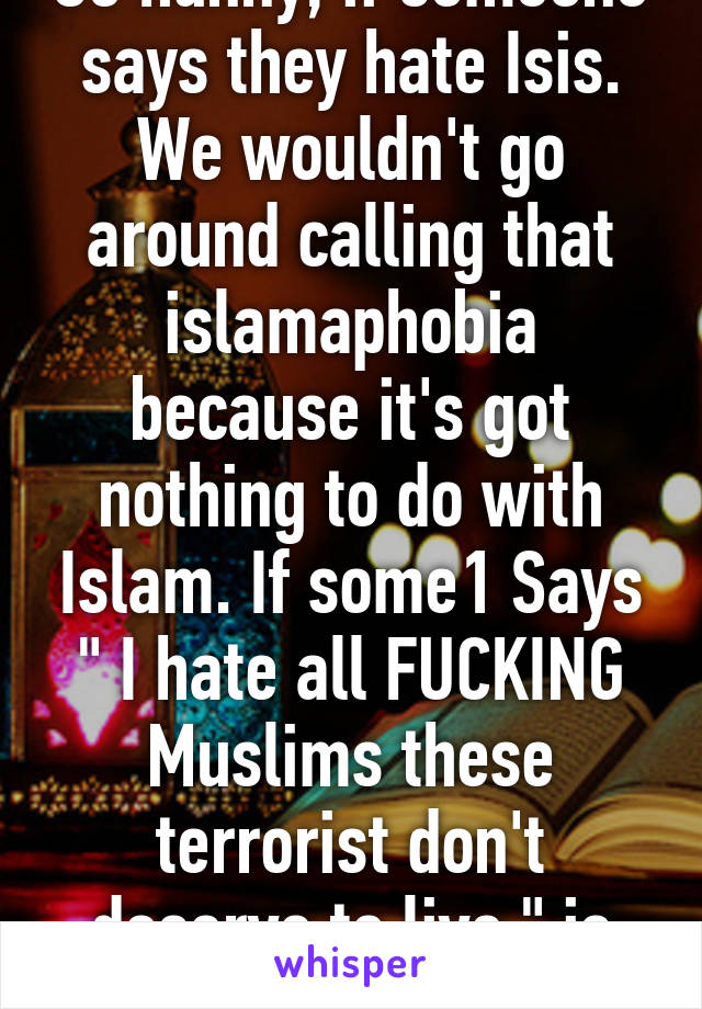 So hunny, if someone says they hate Isis. We wouldn't go around calling that islamaphobia because it's got nothing to do with Islam. If some1 Says " I hate all FUCKING Muslims these terrorist don't deserve to live " is islamaphobia.