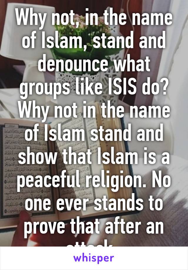 Why not, in the name of Islam, stand and denounce what groups like ISIS do? Why not in the name of Islam stand and show that Islam is a peaceful religion. No one ever stands to prove that after an attack. 