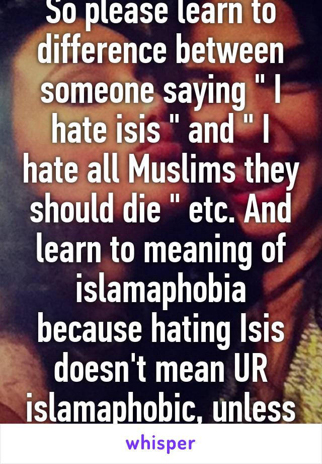 So please learn to difference between someone saying " I hate isis " and " I hate all Muslims they should die " etc. And learn to meaning of islamaphobia because hating Isis doesn't mean UR islamaphobic, unless some one is stupid.
