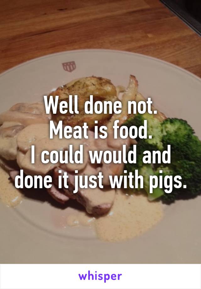 Well done not.
Meat is food.
I could would and done it just with pigs.