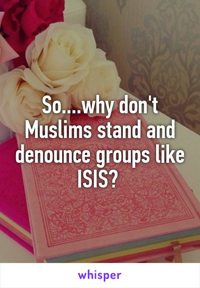 So....why don't Muslims stand and denounce groups like ISIS? 
