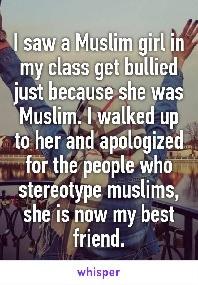 I saw a Muslim girl in my class get bullied just because she was Muslim. I walked up to her and apologized for the people who stereotype muslims, she is now my best friend.