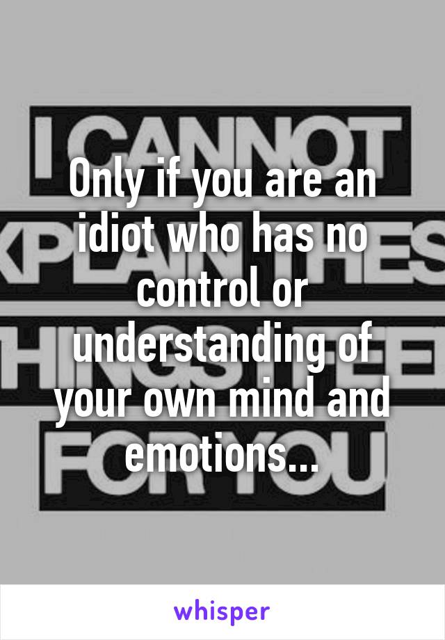 Only if you are an idiot who has no control or understanding of your own mind and emotions...