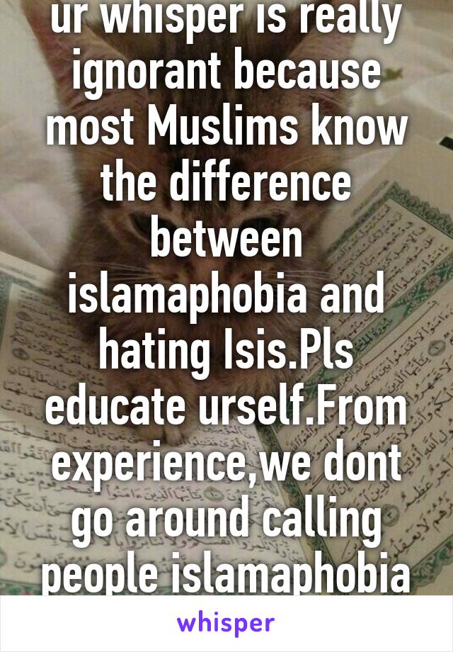 ur whisper is really ignorant because most Muslims know the difference between islamaphobia and hating Isis.Pls educate urself.From experience,we dont go around calling people islamaphobia when They Arn