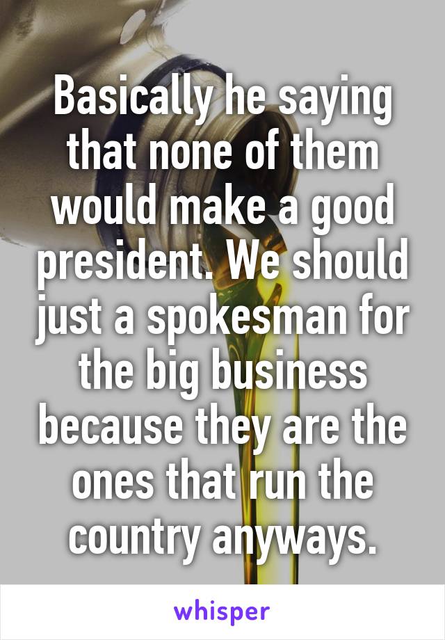 Basically he saying that none of them would make a good president. We should just a spokesman for the big business because they are the ones that run the country anyways.