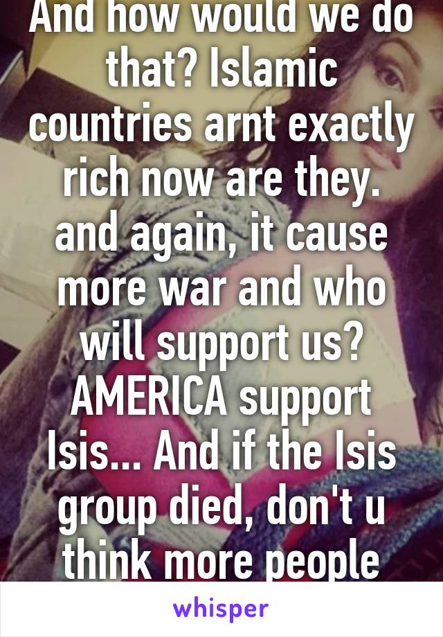 And how would we do that? Islamic countries arnt exactly rich now are they. and again, it cause more war and who will support us? AMERICA support Isis... And if the Isis group died, don't u think more people will join?!