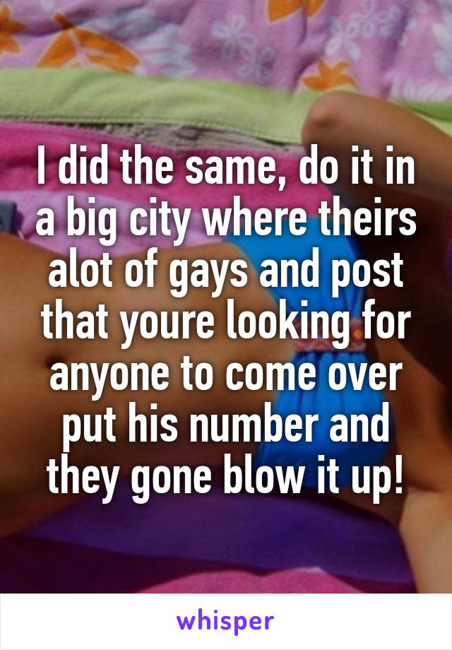 I did the same, do it in a big city where theirs alot of gays and post that youre looking for anyone to come over put his number and they gone blow it up!