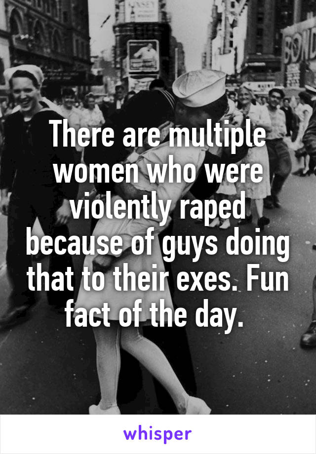 There are multiple women who were violently raped because of guys doing that to their exes. Fun fact of the day. 