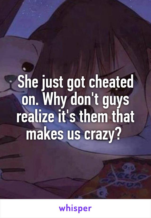 She just got cheated on. Why don't guys realize it's them that makes us crazy? 