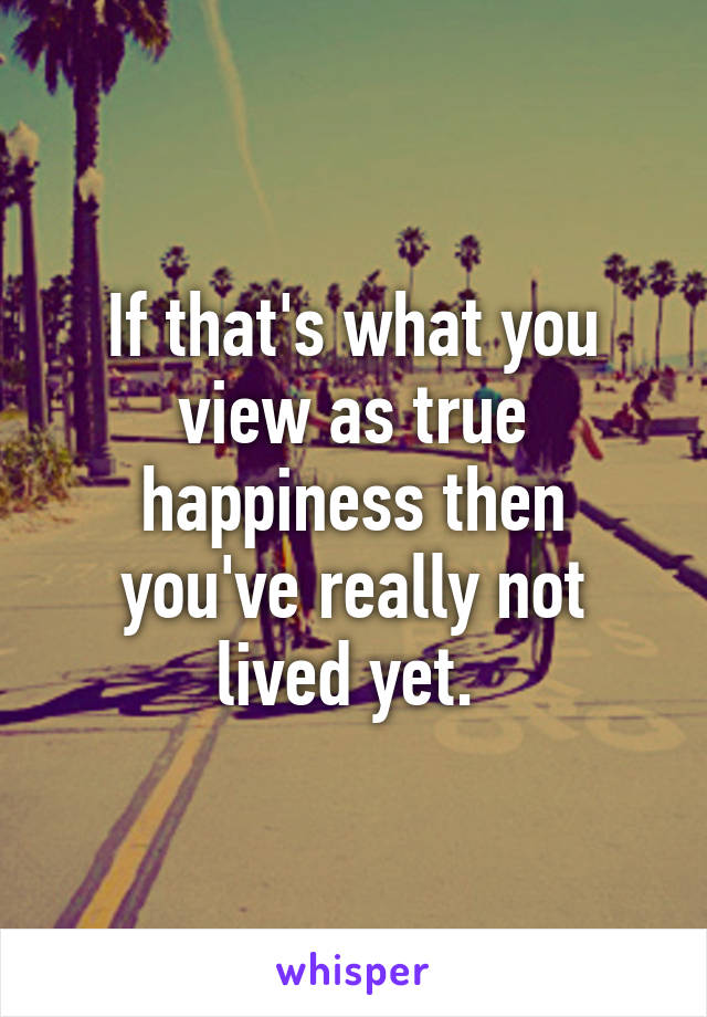 If that's what you view as true happiness then you've really not lived yet. 