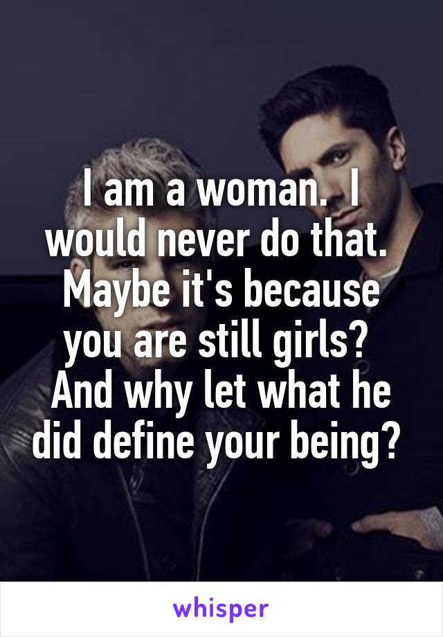 I am a woman.  I would never do that.  Maybe it's because you are still girls?  And why let what he did define your being? 