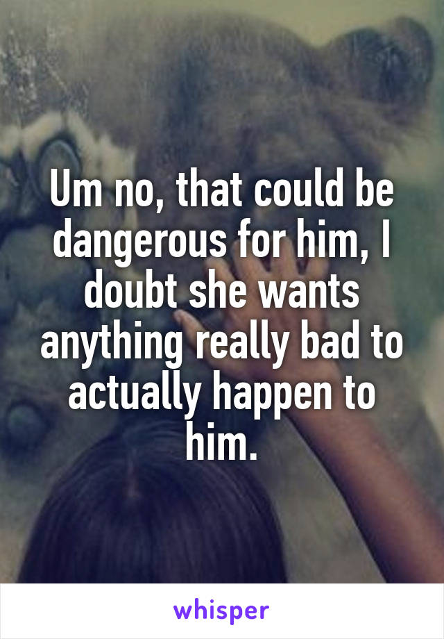 Um no, that could be dangerous for him, I doubt she wants anything really bad to actually happen to him.