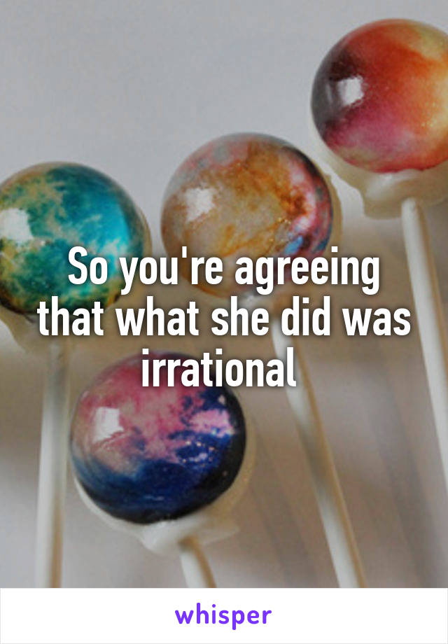 So you're agreeing that what she did was irrational 