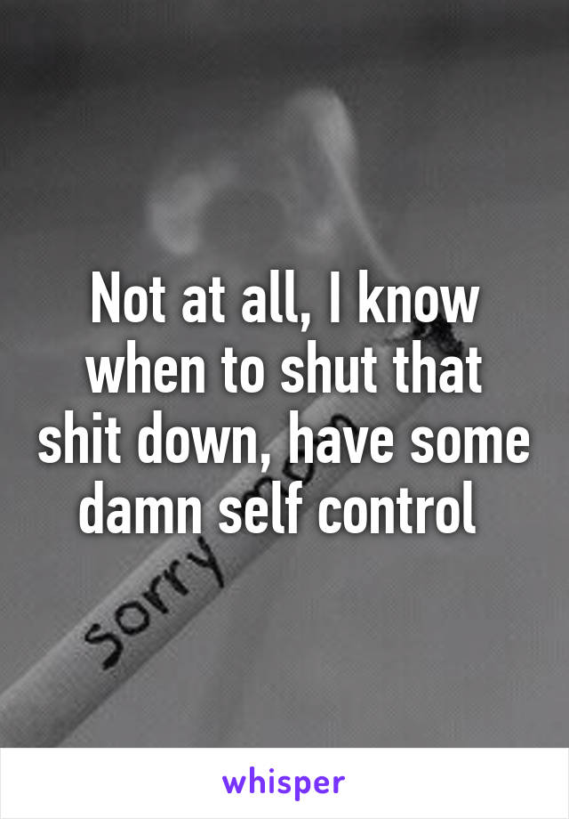 Not at all, I know when to shut that shit down, have some damn self control 