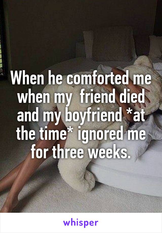 When he comforted me when my  friend died and my boyfriend *at the time* ignored me for three weeks.