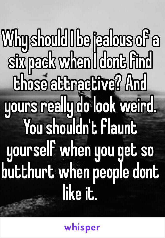 Why should I be jealous of a six pack when I dont find those attractive? And yours really do look weird.
You shouldn't flaunt yourself when you get so butthurt when people dont like it.