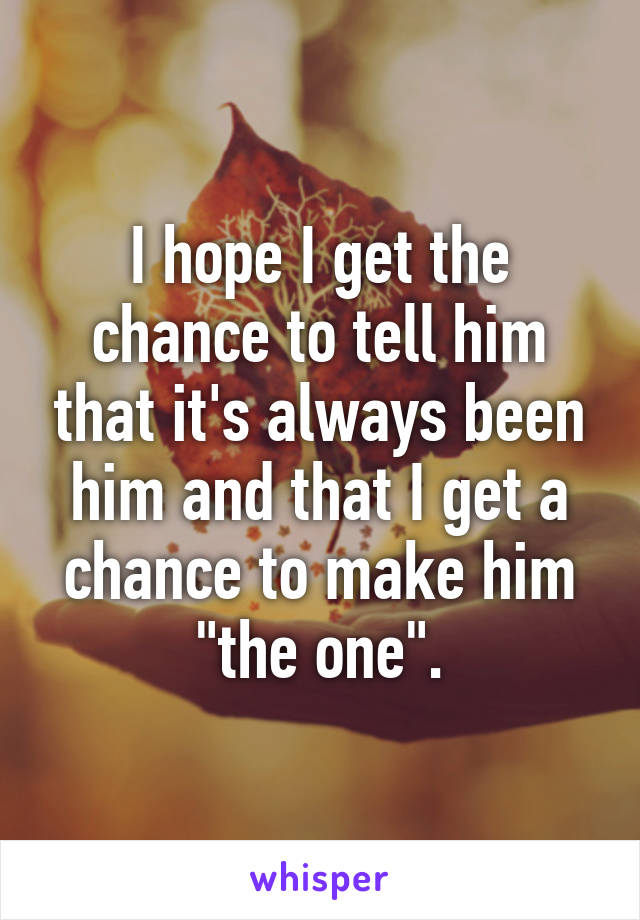 I hope I get the chance to tell him that it's always been him and that I get a chance to make him "the one".