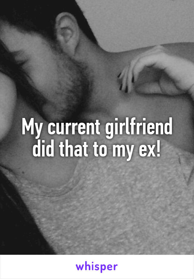 My current girlfriend did that to my ex!