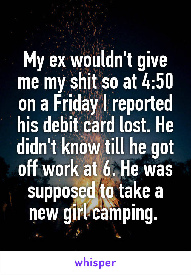 My ex wouldn't give me my shit so at 4:50 on a Friday I reported his debit card lost. He didn't know till he got off work at 6. He was supposed to take a new girl camping. 