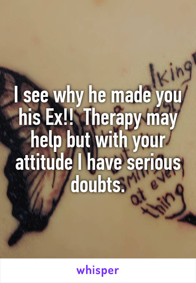 I see why he made you his Ex!!  Therapy may help but with your attitude I have serious doubts.