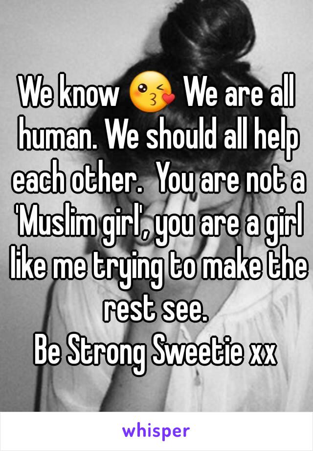 We know 😘 We are all human. We should all help each other.  You are not a 'Muslim girl', you are a girl like me trying to make the rest see. 
Be Strong Sweetie xx