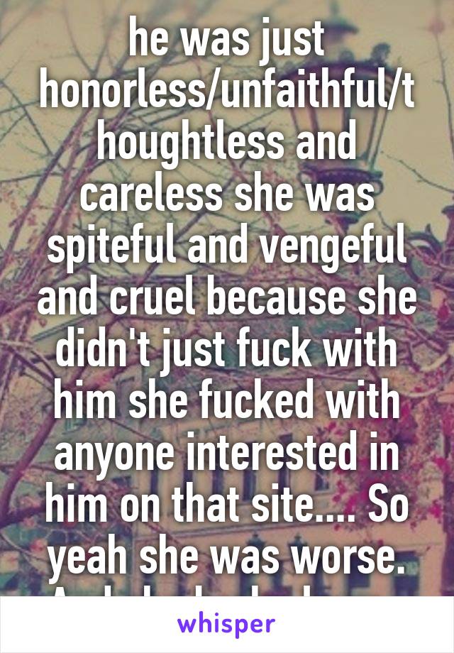 he was just honorless/unfaithful/thoughtless and careless she was spiteful and vengeful and cruel because she didn't just fuck with him she fucked with anyone interested in him on that site.... So yeah she was worse. And she broke laws. 