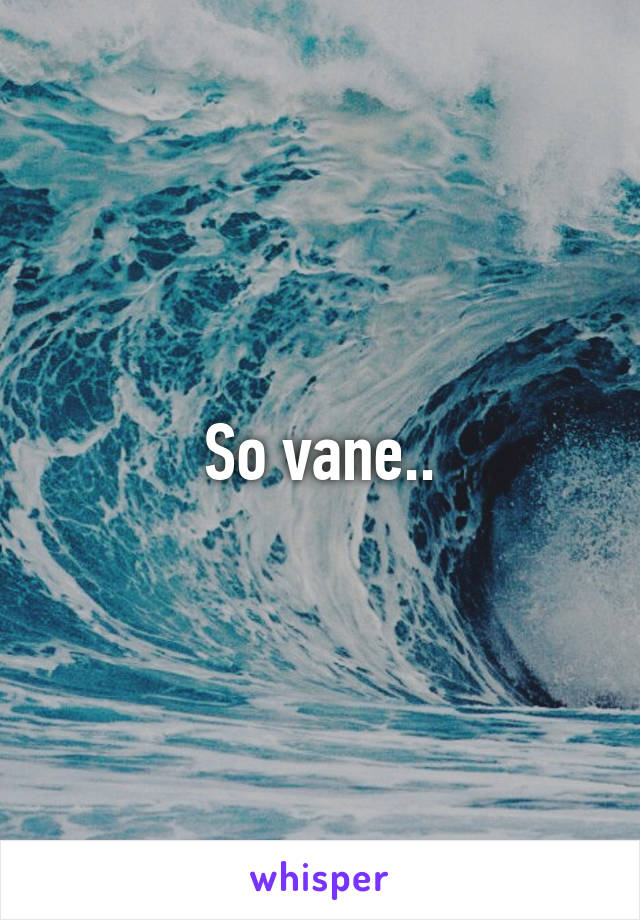 So vane..