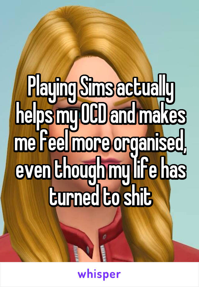 Playing Sims actually helps my OCD and makes me feel more organised, even though my life has turned to shit