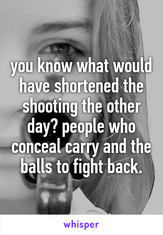 you know what would have shortened the shooting the other day? people who conceal carry and the balls to fight back.