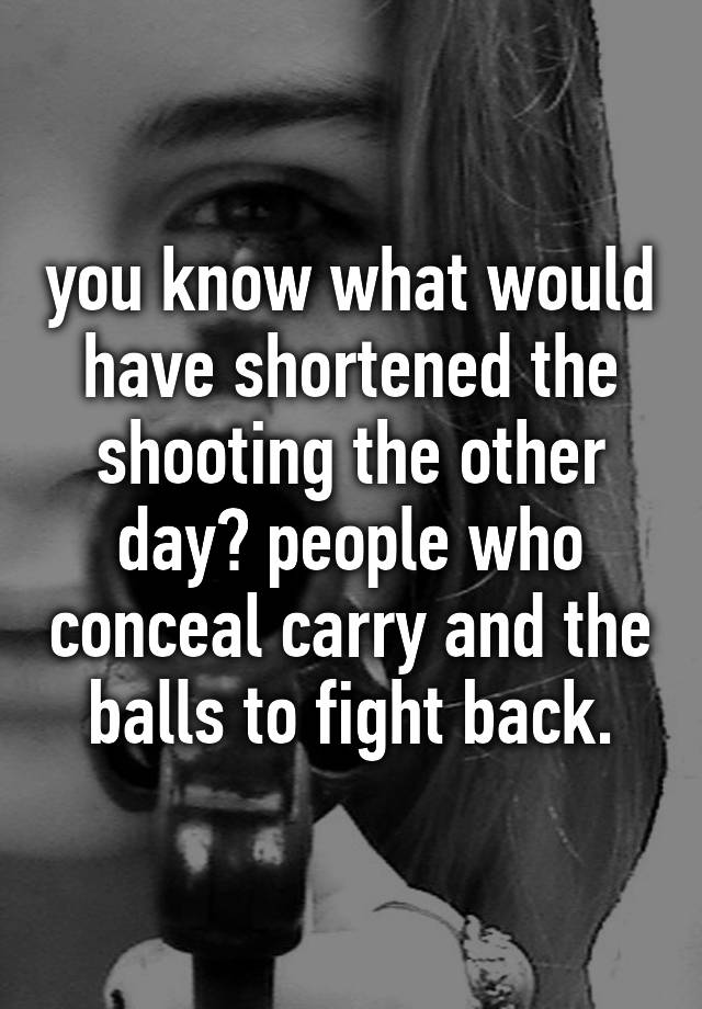 you know what would have shortened the shooting the other day? people who conceal carry and the balls to fight back.