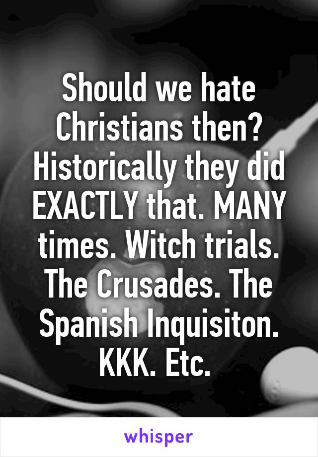 Should we hate Christians then? Historically they did EXACTLY that. MANY times. Witch trials. The Crusades. The Spanish Inquisiton. KKK. Etc. 
