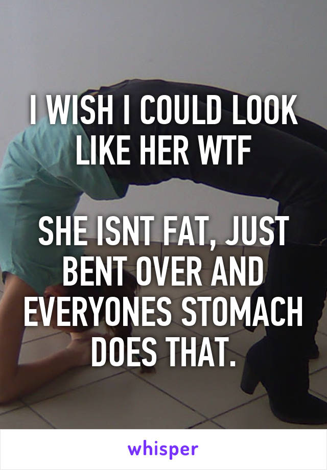 I WISH I COULD LOOK LIKE HER WTF

SHE ISNT FAT, JUST BENT OVER AND EVERYONES STOMACH DOES THAT.