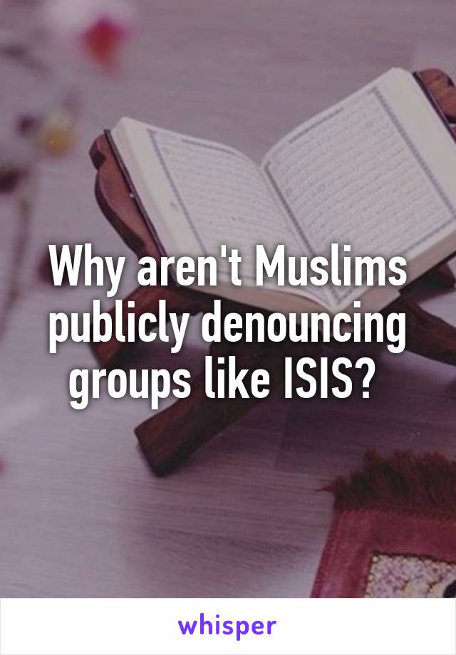 Why aren't Muslims publicly denouncing groups like ISIS? 