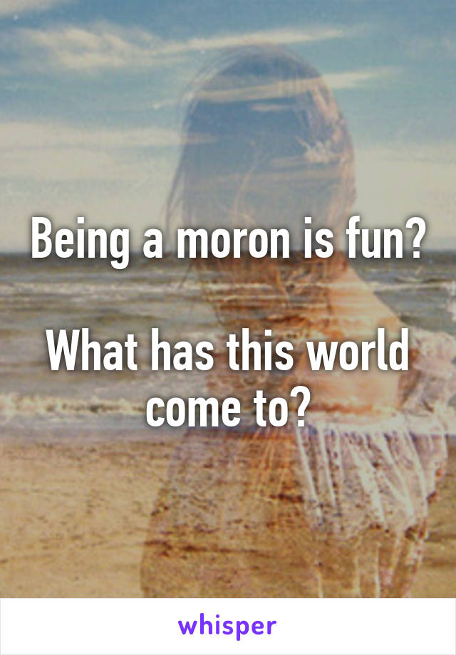Being a moron is fun?

What has this world come to?